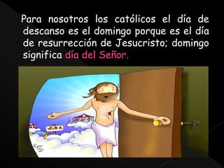 Para nosotros los católicos el día de
descanso es el domingo porque es el día
de resurrección de Jesucristo; domingo
significa día del Señor.
 