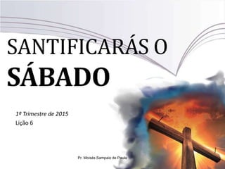 SANTIFICARÁS O
SÁBADO
1º Trimestre de 2015
Lição 6
Pr. Moisés Sampaio de Paula
 