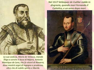 . Nel 1517 Velázquez de Cuéllar cadde in
disgrazia, quando morì Fernando il
Cattolico, e un anno dopo morì.
La sua vedova, María de Velasco, mandò
Íñigo a servire il duca di Nájera, Antonio
Manrique de Lara, che fu viceré di Navarra,
dove mostrò segni di ingegno e prudenza,
oltre che di nobile spirito e libertà.
 