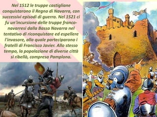 .
Nel 1512 le truppe castigliane
conquistarono il Regno di Navarra, con
successivi episodi di guerra. Nel 1521 ci
fu un'incursione delle truppe franco-
navarresi dalla Bassa Navarra nel
tentativo di riconquistare ed espellere
l'invasore, alla quale parteciparono i
fratelli di Francisco Javier. Allo stesso
tempo, la popolazione di diverse città
si ribellò, compresa Pamplona.
 