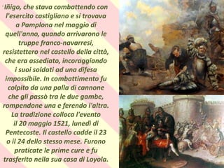 .
Iñigo, che stava combattendo con
l'esercito castigliano e si trovava
a Pamplona nel maggio di
quell'anno, quando arrivarono le
truppe franco-navarresi,
resistettero nel castello della città,
che era assediato, incoraggiando
i suoi soldati ad una difesa
impossibile. In combattimento fu
colpito da una palla di cannone
che gli passò tra le due gambe,
rompendone una e ferendo l'altra.
La tradizione colloca l'evento
il 20 maggio 1521, lunedì di
Pentecoste. Il castello cadde il 23
o il 24 dello stesso mese. Furono
praticate le prime cure e fu
trasferito nella sua casa di Loyola.
 