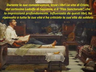 .
Durante la sua convalescenza, lesse i libri La vita di Cristo,
dal certosino Ludolfo di Sassonia, e il “Flos Sanctorum”, che
lo impressionò profondamente. Influenzato da questi libri, ha
ripensato a tutta la sua vita e ha criticato la sua vita da soldato
 