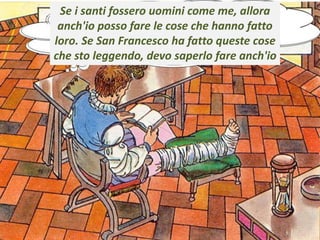 .
Se i santi fossero uomini come me, allora
anch'io posso fare le cose che hanno fatto
loro. Se San Francesco ha fatto queste cose
che sto leggendo, devo saperlo fare anch'io
 