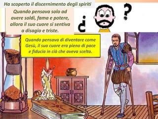 . Ha scoperto il discernimento degli spiriti
Quando pensava solo ad
avere soldi, fama e potere,
allora il suo cuore si sentiva
a disagio e triste.
Quando pensava di diventare come
Gesù, il suo cuore era pieno di pace
e fiducia in ciò che aveva scelto.
 