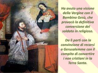 .
Ha avuto una visione
della Vergine con il
Bambino Gesù, che
provocò la definitiva
conversione del
soldato in religioso.
Da lì partì con la
convinzione di recarsi
a Gerusalemme con il
compito di convertire
i non cristiani in la
Terra Santa.
 