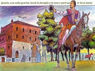 .
Ignazio, una volta guarito, lasciò la famiglia e la casa e partì per la Terra Santa
 