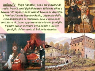 .
Infanzia - Íñigo (Ignatius) era il più giovane di
tredici fratelli, tutti figli di Beltrán Yáñez de Oñaz e
Loyola, VIII signore della casa di Loyola de Azpeitia,
e Marina Sáez de Licona y Balda, originaria della
città di Biscaglia di Ondarroa, dove è nato nella
casa torre di Likona appartenente alla sua famiglia.
Il padre era un membro della nobile e illustre
famiglia della casata di Balda de Azcoitia
 
