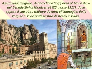 .
Aspirazioni religiose A Barcellona Soggiornò al Monastero
dei Benedettini di Montserrat (25 marzo 1522), dove
appese il suo abito militare davanti all'immagine della
Vergine e se ne andò vestito di stracci e scalzo.
 