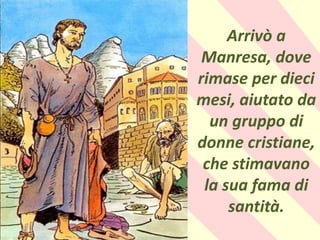 .
Arrivò a
Manresa, dove
rimase per dieci
mesi, aiutato da
un gruppo di
donne cristiane,
che stimavano
la sua fama di
santità.
 