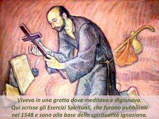 .
Viveva in una grotta dove meditava e digiunava.
Qui scrisse gli Esercizi Spirituali, che furono pubblicati
nel 1548 e sono alla base della spiritualità ignaziana.
 