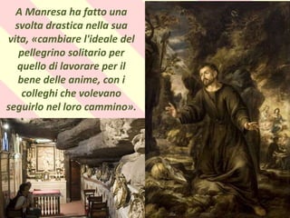 .
A Manresa ha fatto una
svolta drastica nella sua
vita, «cambiare l'ideale del
pellegrino solitario per
quello di lavorare per il
bene delle anime, con i
colleghi che volevano
seguirlo nel loro cammino».
 