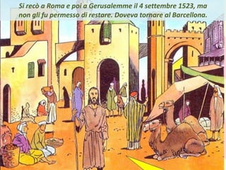 . Si recò a Roma e poi a Gerusalemme il 4 settembre 1523, ma
non gli fu permesso di restare. Doveva tornare al Barcellona.
 