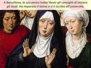 . A Barcellona, ​​la sua amica Isabel Roser gli consigliò di iniziare
gli studi. Ha imparato il latino e si è iscritto all'università.
 