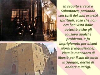 .
In seguito si recò a
Salamanca, parlando
con tutti dei suoi esercizi
spirituali, cosa che non
era ben vista dalle
autorità e che gli
causava qualche
problema, e fu
imprigionato per alcuni
giorni (l'inquisizione).
Vista la mancanza di
libertà per il suo discorso
in Spagna, decise di
andare a Parigi.
 
