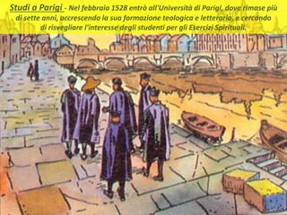 . Studi a Parigi - Nel febbraio 1528 entrò all'Università di Parigi, dove rimase più
di sette anni, accrescendo la sua formazione teologica e letteraria, e cercando
di risvegliare l'interesse degli studenti per gli Esercizi Spirituali.
 