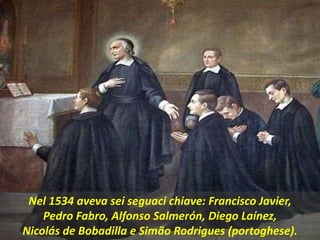 .
Nel 1534 aveva sei seguaci chiave: Francisco Javier,
Pedro Fabro, Alfonso Salmerón, Diego Laínez,
Nicolás de Bobadilla e Simão Rodrigues (portoghese).
 