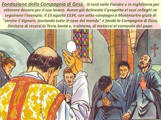 .
Fondazione della Compagnia di Gesù - Si recò nelle Fiandre e in Inghilterra per
ottenere denaro per il suo lavoro. Aveva già delineato il progetto ei suoi colleghi ne
seguirono l'esempio. Il 15 agosto 1534, con sette compagni a Montmartre giurò di
"servire il Signore, lasciando tutte le cose del mondo" e fondò la Compagnia di Gesù.
Decisero di recarsi in Terra Santa e, o almeno, di mettersi al comando del papa.
 