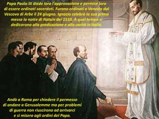 . Papa Paolo III diede loro l'approvazione e permise loro
di essere ordinati sacerdoti. Furono ordinati a Venezia dal
Vescovo di Arbe il 24 giugno. Ignazio celebrò la sua prima
messa la notte di Natale del 1538. A quel tempo si
dedicarono alla predicazione e alla carità in Italia.
Andò a Roma per chiedere il permesso
di andare a Gerusalemme ma per problemi
di guerra non riuscirono ad arrivarci
e si misero agli ordini del Papa.
 