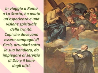 .
In viaggio a Roma
a La Storta, ha avuto
un'esperienza e una
visione spirituale
della trinità.
Capì che dovevano
essere compagni di
Gesù, arruolati sotto
la sua bandiera, da
impiegare al servizio
di Dio e il bene
degli altri.
 