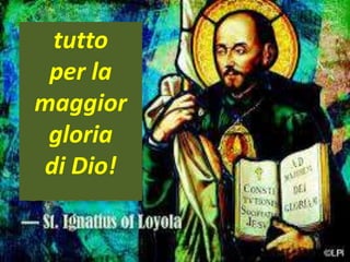 .
The society of Jeus’ fundamental principle was the motto:
Ad maiorem Dei gloriam (“for the greater glory of God").
tutto
per la
maggior
gloria
di Dio!
 