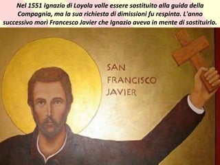 . Nel 1551 Ignazio di Loyola volle essere sostituito alla guida della
Compagnia, ma la sua richiesta di dimissioni fu respinta. L'anno
successivo morì Francesco Javier che Ignazio aveva in mente di sostituirlo.
 