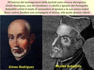 . All'interno del management della Società sono emerse divergenze.
Simão Rodrigues, uno dei fondatori, si ribellò a Ignazio dal Portogallo,
Bobadilla criticò il modo di comandare di Ignazio e la sua amica Isabel
Roser voleva fondare una compagnia di donne, alla quale Ignazio rifiutò
Nicolas Bobadilla
Simao Rodriguez
 