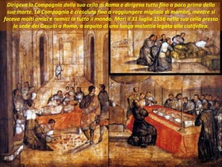 . Dirigeva la Compagnia dalla sua cella di Roma e dirigeva tutto fino a poco prima della
sua morte. La Compagnia è cresciuta fino a raggiungere migliaia di membri, mentre si
faceva molti amici e nemici in tutto il mondo. Morì il 31 luglio 1556 nella sua cella presso
la sede dei Gesuiti a Roma, a seguito di una lunga malattia legata alla cistifellea.
 