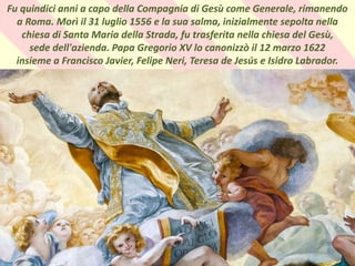 .Fu quindici anni a capo della Compagnia di Gesù come Generale, rimanendo
a Roma. Morì il 31 luglio 1556 e la sua salma, inizialmente sepolta nella
chiesa di Santa Maria della Strada, fu trasferita nella chiesa del Gesù,
sede dell'azienda. Papa Gregorio XV lo canonizzò il 12 marzo 1622
insieme a Francisco Javier, Felipe Neri, Teresa de Jesús e Isidro Labrador.
 