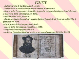 .
SCRITTE
- Autobiografia di Sant'Ignazio di Loyola
- Repertori di esercizi: osservazioni sul modo di predicarli.
- Forma della Compagnia y Oblatión: testo che racconta i suoi giorni dall'elezione
a Generale della Compagnia nel 1541.
- Deliberazioni sulla povertà
- Diario spirituale: ispirazioni ricevute da Sant'Ignazio tra il febbraio del 1544 e il
febbraio del 1545.
- Costituzioni della Compagnia di Gesù:
- regole della Compagnia, redatte nel 1544.
- Regole della Compagnia di Gesù
- Lettere e istruzioni. Epistole scritte a persone diverse tra il 1524 e il 1556.
 