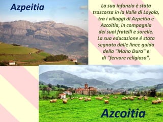 .
La sua infanzia è stata
trascorsa in la Valle di Loyola,
tra i villaggi di Azpeitia e
Azcoitia, in compagnia
dei suoi fratelli e sorelle.
La sua educazione é stata
segnata dalle linee guida
della "Mano Dura" e
di "fervore religioso".
Azpeitia
Azcoitia
 