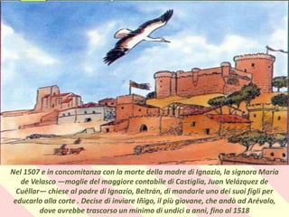 .
Nel 1507 e in concomitanza con la morte della madre di Ignazio, la signora María
de Velasco —moglie del maggiore contabile di Castiglia, Juan Velázquez de
Cuéllar— chiese al padre di Ignazio, Beltrán, di mandarle uno dei suoi figli per
educarlo alla corte . Decise di inviare Iñigo, il più giovane, che andò ad Arévalo,
dove avrebbe trascorso un minimo di undici a anni, fino al 1518
 