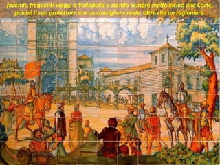 . facendo frequenti viaggi a Valladolid e stando sempre molto vicino alla Corte,
poiché il suo protettore era un consigliere reale, oltre che un ragioniere.
 