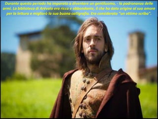 . Durante questo periodo ha imparato a diventare un gentiluomo, - la padronanza delle
armi. La biblioteca di Arévalo era ricca e abbondante, il che ha dato origine al suo amore
per la lettura e migliorò la sua buona calligrafia. Era considerato "un ottimo scriba".
 