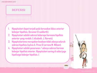 DEFENISI
1. Hipopituitari dapat terjadi pada kerusakan lobus anterior
kelenjar hipofisis. (brunner & suddarth).
2. Hipopituitari adalah sekresi beberapa hormone hipofisis
anterior yang rendah. ( elizabeth. J. Korwin).
3. Hipopituitarisme merupakan keadaan tidak adanya seluruh
sekresi hipofisis (sylvia A. Price & Lorrena M. Wilson).
4. Hipopituitari adalah penurunan / adanya sekresi hormon
kelenjar hipofisis interior. Hipopituitari sering di sebut juga
hipofungsi kelenjar hipofisis. (
 