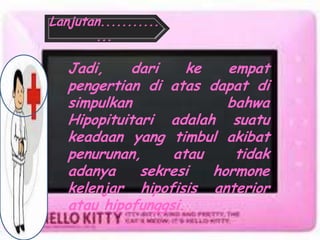 Jadi, dari ke empat
pengertian di atas dapat di
simpulkan bahwa
Hipopituitari adalah suatu
keadaan yang timbul akibat
penurunan, atau tidak
adanya sekresi hormone
kelenjar hipofisis anterior
atau hipofunggsi.
Lanjutan...........
...
 