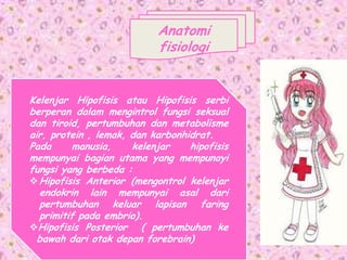 Anatomi
fisiologi
Kelenjar Hipofisis atau Hipofisis serbi
berperan dalam mengintrol fungsi seksual
dan tiroid, pertumbuhan dan metabolisme
air, protein , lemak, dan karbonhidrat.
Pada manusia, kelenjar hipofisis
mempunyai bagian utama yang mempunayi
fungsi yang berbeda :
Hipofisis Anterior (mengontrol kelenjar
endokrin lain mempunyai asal dari
pertumbuhan keluar lapisan faring
primitif pada embrio).
Hipofisis Posterior ( pertumbuhan ke
bawah dari otak depan forebrain)
 