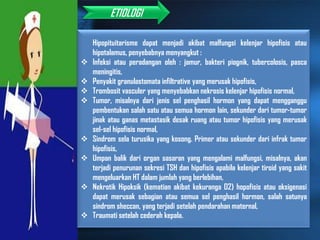 Etiologi
Hipopituitarisme dapat menjadi akibat malfungsi kelenjar hipofisis atau
hipotalamus, penyebabnya menyangkut :
 Infeksi atau peradangan oleh : jamur, bakteri piognik, tubercolosis, pasca
meningitis,
 Penyakit granulastomata infiltrative yang merusak hipofisis,
 Trombosit vasculer yang menyebabkan nekrosis kelenjar hipofisis normal,
 Tumor, misalnya dari jenis sel penghasil hormon yang dapat mengganggu
pembentukan salah satu atau semua hormon lain, sekunder dari tumor-tumor
jinak atau ganas metastasik desak ruang atau tumor hipofisis yang merusak
sel-sel hipofisis normal,
 Sindrom sela turusika yang kosong. Primer atau sekunder dari infrak tumor
hipofisis,
 Umpan balik dari organ sasaran yang mengalami malfungsi, misalnya, akan
terjadi penurunan sekresi TSH dan hipofisis apabila kelenjar tiroid yang sakit
mengeluarkan HT dalam jumlah yang berlebihan,
 Nekrotik Hipoksik (kematian akibat kekuranga O2) hopofisis atau oksigenasi
dapat merusak sebagian atau semua sel penghasil hormon, salah satunya
sindrom sheccan, yang terjadi setelah pendarahan maternal,
 Traumati setelah cederah kepala.
ETIOLOGI
 