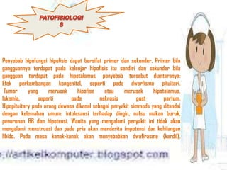 Penyebab hipofungsi hipofisis dapat bersifat primer dan sekunder. Primer bila
gangguannya terdapat pada kelenjar hipofisis itu sendiri dan sekunder bila
gangguan terdapat pada hipotalamus, penyebab tersebut diantaranya:
Efek perkembangan kongenital, seperti pada dwarfisme pituitari.
Tumor yang merusak hipofise atau merusak hipotalamus.
Iskemia, seperti pada nekrosis post parfum.
Hipopituitary pada orang dewasa dikenal sebagai penyakit simmods yang ditandai
dengan kelemahan umum: intolesansi terhadap dingin, nafsu makan buruk,
penurunan BB dan hipotensi. Wanita yang mengalami penyakit ini tidak akan
mengalami menstruasi dan pada pria akan menderita impotensi dan kehilangan
libido. Pada masa kanak-kanak akan menyebabkan dwafirasme (kerdil).
 