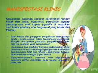 MANISFESTASI KLINIS
Kelemahan, disfungsi seksual, kerontokan rambut
ketiak dan pubis, hipertensi, perubahan lapang
pandang dan sakit kepala (apabila di sebabkan
oleh tumor pituitary non fungsional yang besar dan
trauma).
– Sakit kepala dan gangguan penglihatan atau adanya
tanda – tanda tekanan intara kranial yang meningkat.
Mungkin merupakan gambaran penyakit bila tumor
menyita ruangan yang cukup besar.
– Gambaran dari produksi hormon pertumbuhan yang
berlebih termasuk akromegali (tangan dan kaki besar
demikian pula lidah dan rahang), berkeringat banyak,
hipertensi dan artralgia (nyeri sendi).
– Hiperprolaktinemia: amenore atau oligomenore
galaktore (30%), infertilitas pada wanita, impotensi
pada pria.
 