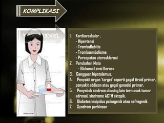 1.
1. Kardiovaskuler .
- Hipertensi
- Tromboflebitis
- Tromboembolisme
- Percepatan uterosklerosi
2. Perubahan Mata
- Glukoma Lensi Kornea
3. Gangguan hipotalamus.
4. Penyakit organ ’target’ seperti gagal tiroid primer,
penyakit addison atau gagal gonadal primer.
5. Penyebab sindrom chusing lain termasuk tumor
adrenal, sindrome ACTH ektopik.
6. Diabetes insipidus psikogenik atau nefrogenik.
7. Syndrom parkinson
KOMPLIKASI
 