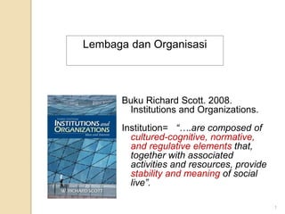 Buku Richard Scott. 2008.
Institutions and Organizations.
Institution= “….are composed of
cultured-cognitive, normative,
and regulative elements that,
together with associated
activities and resources, provide
stability and meaning of social
live”.
Lembaga dan Organisasi
1
 