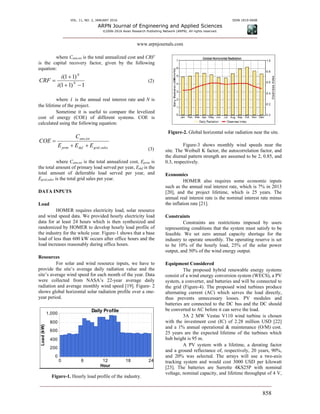 VOL. 11, NO. 2, JANUARY 2016 ISSN 1819-6608
ARPN Journal of Engineering and Applied Sciences
©2006-2016 Asian Research Publishing Network (ARPN). All rights reserved.
www.arpnjournals.com
858
where Cann,tot is the total annualized cost and CRF
is the capital recovery factor, given by the following
equation:
1)11(
)11(


 N
N
i
i
CRF (2)
where i is the annual real interest rate and N is
the lifetime of the project.
Sometime it is useful to compare the levelized
cost of energy (COE) of different systems. COE is
calculated using the following equation:
salesgriddefprim
totann
EEE
C
COE
,
,


(3)
where Cann,tot is the total annualized cost, Eprim is
the total amount of primary load served per year, Edef is the
total amount of deferrable load served per year, and
Egrid,sales is the total grid sales per year.
DATA INPUTS
Load
HOMER requires electricity load, solar resource
and wind speed data. We provided hourly electricity load
data for at least 24 hours which is then synthesized and
randomized by HOMER to develop hourly load profile of
the industry for the whole year. Figure-1 shows that a base
load of less than 600 kW occurs after office hours and the
load increases reasonably during office hours.
Resources
For solar and wind resource inputs, we have to
provide the site’s average daily radiation value and the
site’s average wind speed for each month of the year. Data
were collected from NASA’s 22-year average daily
radiation and average monthly wind speed [19]. Figure- 2
shows global horizontal solar radiation profile over a one-
year period.
Figure-1. Hourly load profile of the industry.
Figure-2. Global horizontal solar radiation near the site.
Figure-3 shows monthly wind speeds near the
site. The Weibull K factor, the autocorrelation factor, and
the diurnal pattern strength are assumed to be 2, 0.85, and
0.3, respectively.
Economics
HOMER also requires some economic inputs
such as the annual real interest rate, which is 7% in 2013
[20], and the project lifetime, which is 25 years. The
annual real interest rate is the nominal interest rate minus
the inflation rate [21].
Constraints
Constraints are restrictions imposed by users
representing conditions that the system must satisfy to be
feasible. We set zero annual capacity shortage for the
industry to operate smoothly. The operating reserve is set
to be 10% of the hourly load, 25% of the solar power
output, and 50% of the wind energy output.
Equipment Considered
The proposed hybrid renewable energy systems
consist of a wind energy conversion system (WECS), a PV
system, a converter, and batteries and will be connected to
the grid (Figure-4). The proposed wind turbines produce
alternating current (AC) which serves the load directly,
thus prevents unnecessary losses. PV modules and
batteries are connected to the DC bus and the DC should
be converted to AC before it can serve the load.
3A 2 MW Vestas V110 wind turbine is chosen
with the investment cost (IC) of 2.28 million USD [22]
and a 1% annual operational & maintenance (O/M) cost.
25 years are the expected lifetime of the turbines which
hub height is 95 m.
A PV system with a lifetime, a derating factor
and a ground reflectance of, respectively, 20 years, 90%,
and 20% was selected. The arrays will use a two-axis
tracking system and would cost 3000 USD per kilowatt
[23]. The batteries are Surrette 4KS25P with nominal
voltage, nominal capacity, and lifetime throughput of 4 V,
0 6 12 18 24
0
200
400
600
800
1,000
Load(kW)
Daily Profile
Hour
 