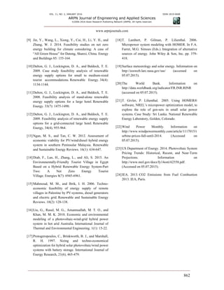 VOL. 11, NO. 2, JANUARY 2016 ISSN 1819-6608
ARPN Journal of Engineering and Applied Sciences
©2006-2016 Asian Research Publishing Network (ARPN). All rights reserved.
www.arpnjournals.com
862
[9] Jin, Y., Wang, L., Xiong, Y., Cai, H., Li, Y. H., and
Zhang, W. J. 2014. Feasibility studies on net zero
energy building for climate considering: A case of
“All Green House” for Datong, Shanxi, China. Energy
and Buildings 85: 155-164.
[10]Dalton, G. J., Lockington, D. A., and Baldock, T. E.
2009. Case study feasibility analysis of renewable
energy supply options for small to medium-sized
tourist accommodations. Renewable Energy. 34(4):
1134-1144.
[11]Dalton, G. J., Lockington, D. A., and Baldock, T. E.
2008. Feasibility analysis of stand-alone renewable
energy supply options for a large hotel. Renewable
Energy. 33(7): 1475-1490.
[12]Dalton, G. J., Lockington, D. A., and Baldock, T. E.
2009. Feasibility analysis of renewable energy supply
options for a grid-connected large hotel. Renewable
Energy, 34(4), 955-964.
[13]Ngan, M. S., and Tan, C. W. 2012. Assessment of
economic viability for PV/wind/diesel hybrid energy
system in southern Peninsular Malaysia. Renewable
and Sustainable Energy Reviews. 16(1): 634-647.
[14]Diab, F., Lan, H., Zhang, L., and Ali, S. 2015. An
Environmentally-Friendly Tourist Village in Egypt
Based on a Hybrid Renewable Energy System-Part
Two: A Net Zero Energy Tourist
Village. Energies 8(7): 6945-6961.
[15]Mahmoud, M. M., and Ibrik, I. H. 2006. Techno-
economic feasibility of energy supply of remote
villages in Palestine by PV-systems, diesel generators
and electric grid. Renewable and Sustainable Energy
Reviews. 10(2): 128-138.
[16]Liu, G., Rasul, M. G., Amannuallah, M. T. O., and
Khan, M. M. K. 2010. Economic and environmental
modeling of a photovoltaic-wind-grid hybrid power
system in hot arid Australia. International Journal of
Thermal and Environmental Engineering. 1(1): 15-22.
[17]Protogeropoulos, C., Brinkworth, B. J., and Marshall,
R. H. 1997. Sizing and techno-economical
optimization for hybrid solar photovoltaic/wind power
systems with battery storage. International Journal of
Energy Research, 21(6), 465-479.
[18]T. Lambert, P. Gilman, P. Lilienthal. 2006.
Micropower system modeling with HOMER. In F.A.
Farret, M.G. Simoes (Eds.). Integration of alternative
sources of energy. John Wiley & Son, Inc. pp. 379-
418.
[19]Surface meteorology and solar energy. Information on
http://eosweb.larc.nasa.gov/sse/ (accessed on
05.07.2015).
[20]The World Bank. Information on
http://data.worldbank.org/indicator/FR.INR.RINR
(accessed on 05.07.2015).
[21]T. Givler, P. Lilienthal. 2005. Using HOMER®
software, NREL’s micropower optimization model, to
explore the role of gen-sets in small solar power
systems. Case Study: Sri Lanka. National Renewable
Energy Laboratory, Golden, Colorado.
[22]Wind Power Monthly. Information on
http://www.windpowermonthly.com/article/1117015/t
urbine-prices-fall-until-2014. (Accessed on
05.07.2015).
[23]US Department of Energy. 2014. Photovoltaic System
Pricing Trends: Historical, Recent, and Near-Term
Projections. Information on
http://www.nrel.gov/docs/fy14osti/62558.pdf.
(Accessed on 05.07.2015).
[24]IEA. 2013. CO2 Emissions from Fuel Combustion
2013. IEA, Paris.
 