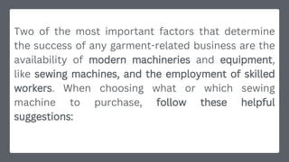 Two of the most important factors that determine
the success of any garment-related business are the
availability of modern machineries and equipment,
like sewing machines, and the employment of skilled
workers. When choosing what or which sewing
machine to purchase, follow these helpful
suggestions:
 