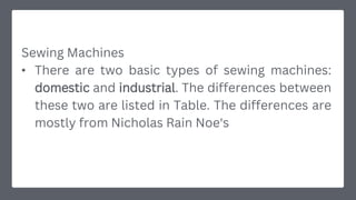 Sewing Machines
• There are two basic types of sewing machines:
domestic and industrial. The differences between
these two are listed in Table. The differences are
mostly from Nicholas Rain Noe's
 