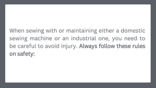 When sewing with or maintaining either a domestic
sewing machine or an industrial one, you need to
be careful to avoid injury. Always follow these rules
on safety:
 