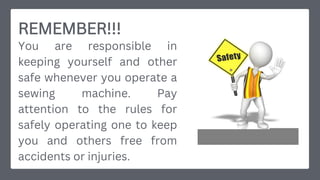REMEMBER!!!
You are responsible in
keeping yourself and other
safe whenever you operate a
sewing machine. Pay
attention to the rules for
safely operating one to keep
you and others free from
accidents or injuries.
 