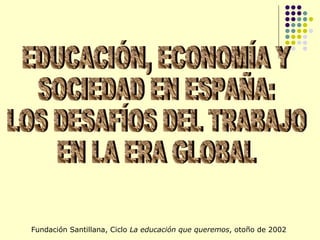 EDUCACIÓN, ECONOMÍA Y SOCIEDAD EN ESPAÑA: LOS DESAFÍOS DEL TRABAJO EN LA ERA GLOBAL Fundación Santillana, Ciclo  La educación que queremos , otoño de 2002 