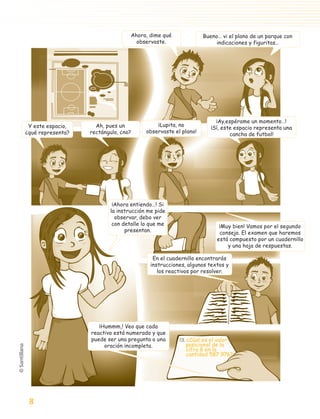 Ahora, dime qué              Bueno… vi el plano de un parque con
                                                  observaste.                     indicaciones y figuritas…




                                                                                  ¡Ay,espérame un momento…!
             Y este espacio,       Ah, pues un            ¡Lupita, no
                                                                                ¡Sí, este espacio representa una
            ¿qué representa?     rectángulo, ¿no?     observaste el plano!
                                                                                        cancha de futbol!




                                         ¡Ahora entiendo…! Si
                                        la instrucción me pide
                                          observar, debo ver
                                         con detalle lo que me                      ¡Muy bien! Vamos por el segundo
                                              presentan.                            consejo. El examen que haremos
                                                                                   está compuesto por un cuadernillo
                                                                                       y una hoja de respuestas.

                                                         En el cuadernillo encontrarás
                                                        instrucciones, algunos textos y
                                                           los reactivos por resolver.




                                    ¡Hummm,! Veo que cada
                                 reactivo está numerado y que
                                 puede ser una pregunta o una      13. ¿Cúal es el valor
                                      oración incompleta.             posicional de la
                                                                      cifra 8 en la
                                                                      cantidad 587 976?




               8

aprobado 5 Bloque 1 y 2.indd 8                                                                               9/24/07 12:14:22 PM
 