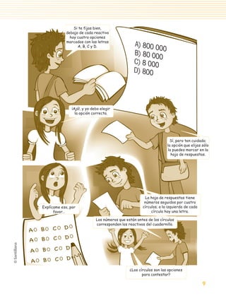 Si te fijas bien,
                                             debajo de cada reactivo
                                               hay cuatro opciones
                                             marcadas con las letras
                                                   A, B, C y D.                    A) 800 0
                                                                                            00
                                                                                   B) 80 00
                                                                                            0
                                                                                   C) 8 000
                                                                                   D) 800




                                                 ¡Ajá!, y yo debo elegir
                                                   la opción correcta.




                                                                                                        Sí, pero ten cuidado;
                                                                                                      la opción que elijas sólo
                                                                                                      la puedes marcar en la
                                                                                                        hoja de respuestas.




                                                                                         La hoja de respuestas tiene
                                                                                         números seguidos por cuatro
                                 Explícame eso, por                                     círculos; a la izquierda de cada
                                       favor…                                                círculo hay una letra.

                                                               Los números que están antes de los círculos
                                                               corresponden los reactivos del cuadernillo.




                                                                                 ¿Los círculos son las opciones
                                                                                        para contestar?

                                                                                                                           9

aprobado 5 Bloque 1 y 2.indd 9                                                                                             9/24/07 12:14:24 PM
 